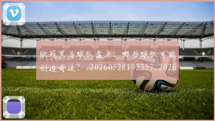 欧冠黑马球队盘点：哪些球队可能创造奇迹？_20260528193357_20260609230942